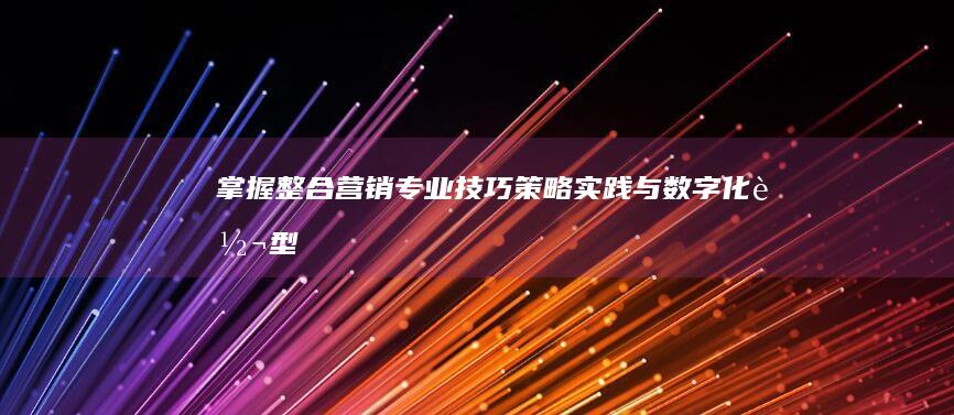 掌握整合营销专业技巧：策略、实践与数字化转型