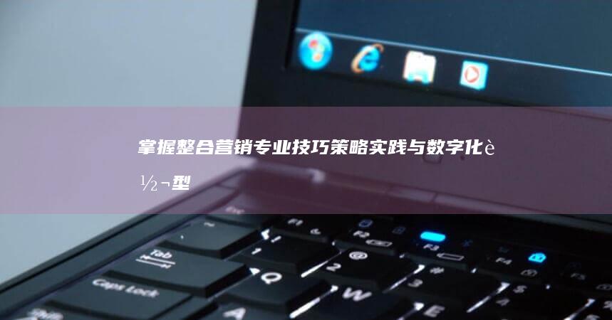 掌握整合营销专业技巧：策略、实践与数字化转型